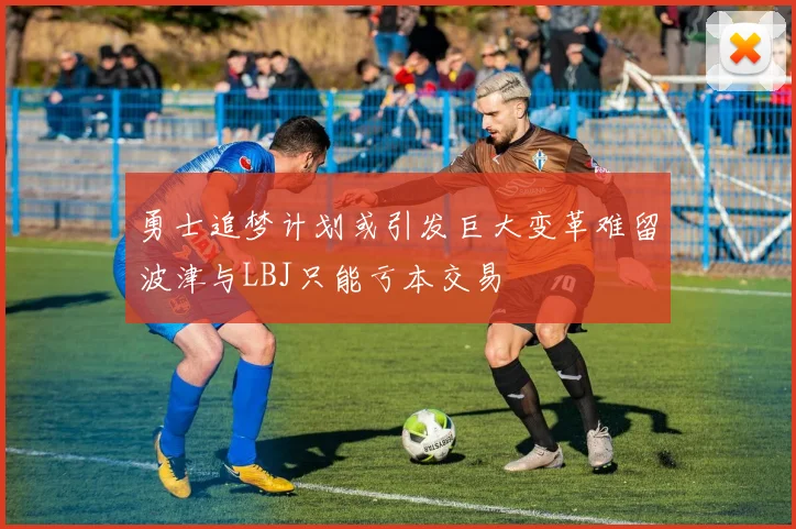 勇士追梦计划或引发巨大变革难留波津与LBJ只能亏本交易