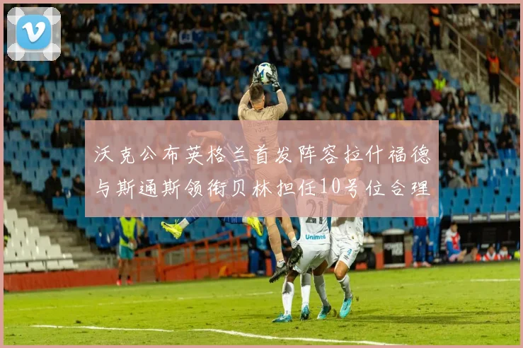 沃克公布英格兰首发阵容拉什福德与斯通斯领衔贝林担任10号位合理性分析