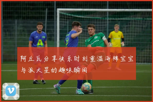 阿丘瓦分享快乐时刻重温海绵宝宝与派大星的趣味瞬间