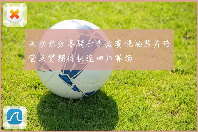 米切尔分享骑士季后赛现场照片哈登点赞期待快速回归赛场