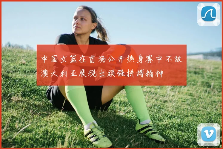 中国女篮在首场公开热身赛中不敌澳大利亚展现出顽强拼搏精神
