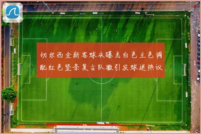 切尔西全新客球衣曝光白色主色调配红色竖条复古队徽引发球迷热议