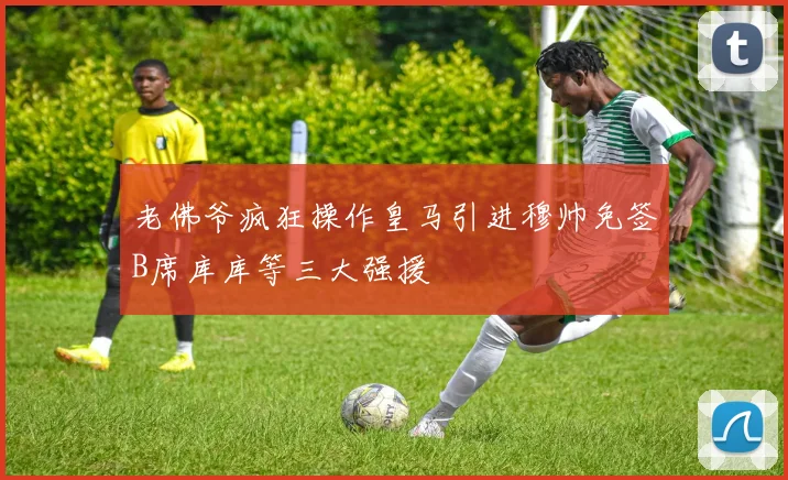 老佛爷疯狂操作皇马引进穆帅免签B席库库等三大强援