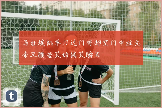 马杜埃凯单刀过门将却空门中柱无奈叉腰苦笑的搞笑瞬间