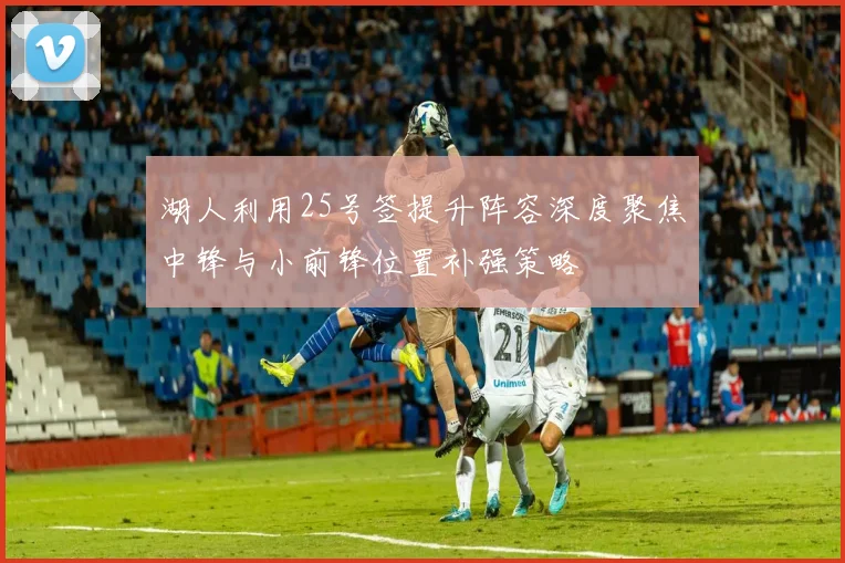 湖人利用25号签提升阵容深度聚焦中锋与小前锋位置补强策略