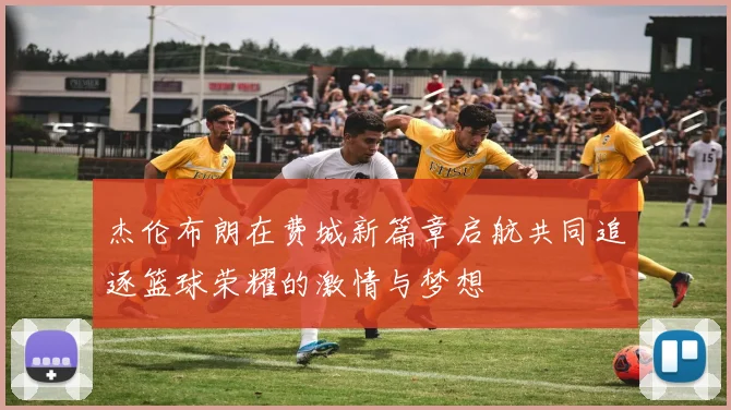 杰伦布朗在费城新篇章启航共同追逐篮球荣耀的激情与梦想