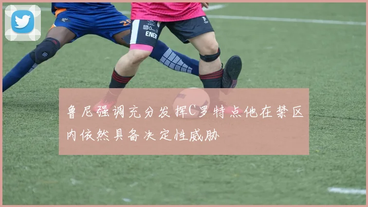 鲁尼强调充分发挥C罗特点他在禁区内依然具备决定性威胁